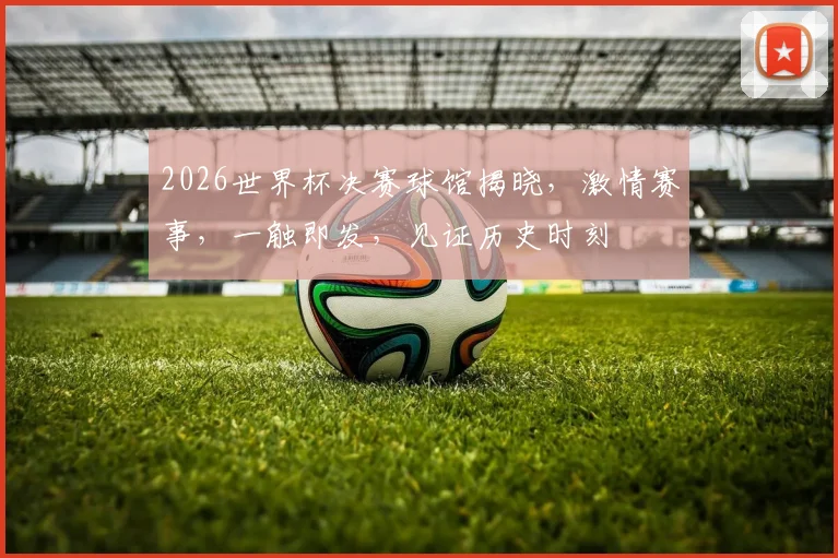2026世界杯决赛球馆揭晓，激情赛事，一触即发，见证历史时刻