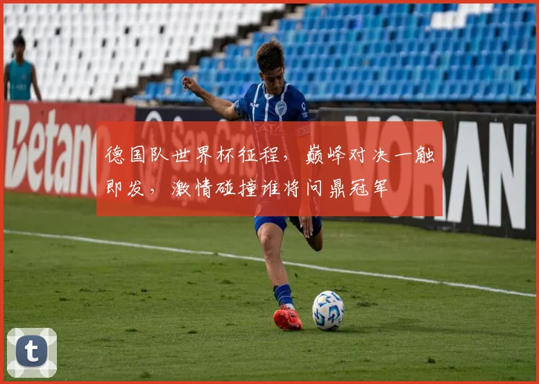 德国队世界杯征程，巅峰对决一触即发，激情碰撞谁将问鼎冠军