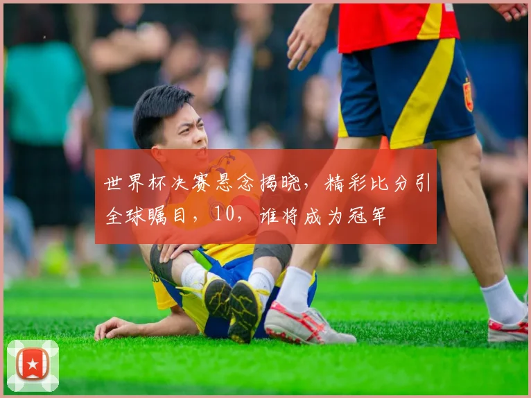 世界杯决赛悬念揭晓，精彩比分引全球瞩目，10，谁将成为冠军