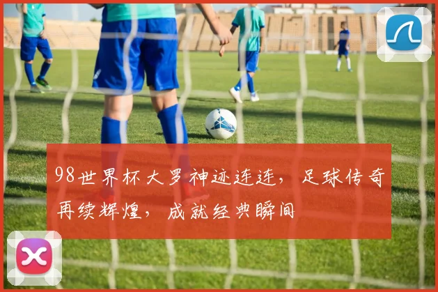 98世界杯大罗神迹连连，足球传奇再续辉煌，成就经典瞬间