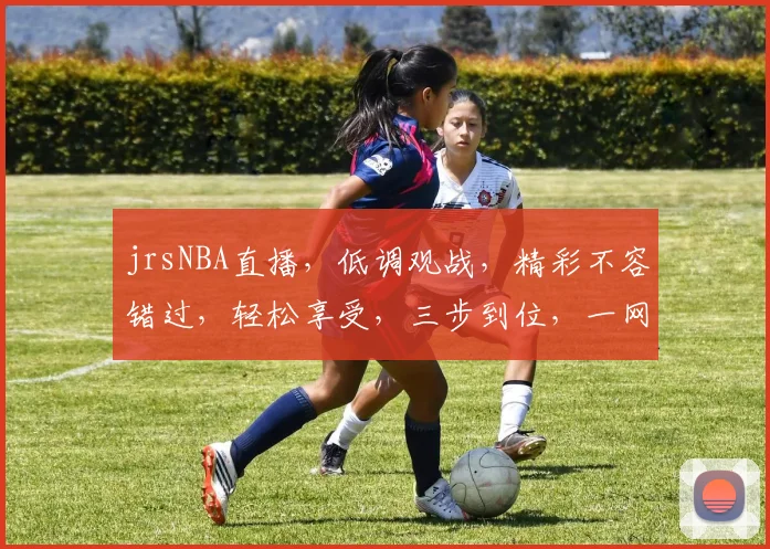 jrsNBA直播，低调观战，精彩不容错过，轻松享受，三步到位，一网打尽